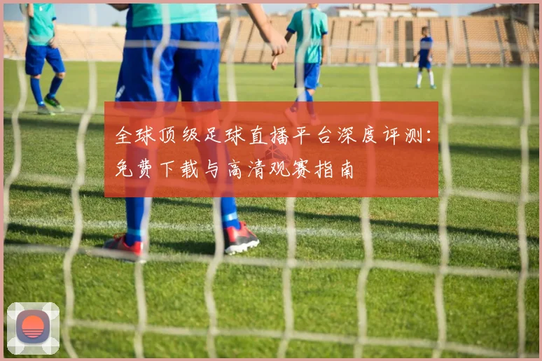 全球顶级足球直播平台深度评测：免费下载与高清观赛指南