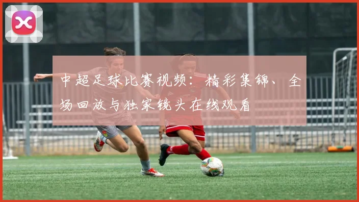 中超足球比赛视频：精彩集锦、全场回放与独家镜头在线观看