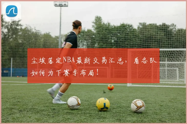 尘埃落定NBA最新交易汇总,看各队如何为下赛季布局!