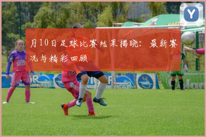 月10日足球比赛结果揭晓：最新赛况与精彩回顾