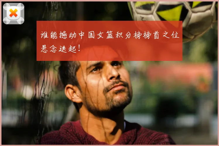 谁能撼动中国女篮积分榜榜首之位悬念迭起！