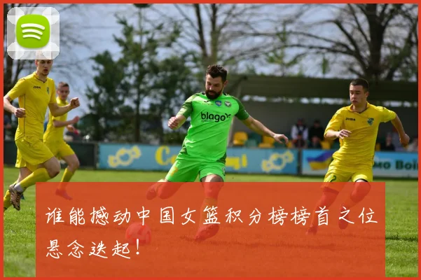 谁能撼动中国女篮积分榜榜首之位悬念迭起！