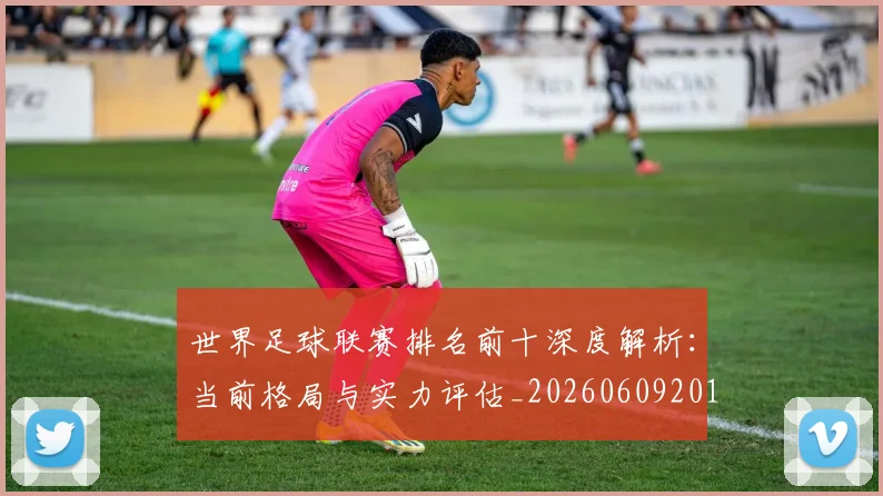 世界足球联赛排名前十深度解析:当前格局与实力评估_20260609201553